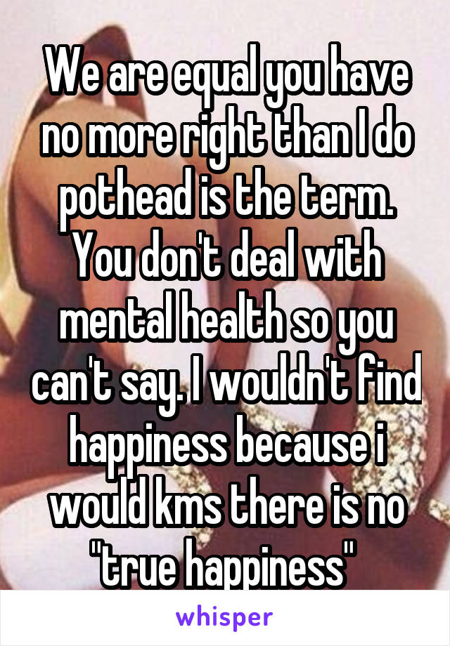 We are equal you have no more right than I do pothead is the term. You don't deal with mental health so you can't say. I wouldn't find happiness because i would kms there is no "true happiness" 