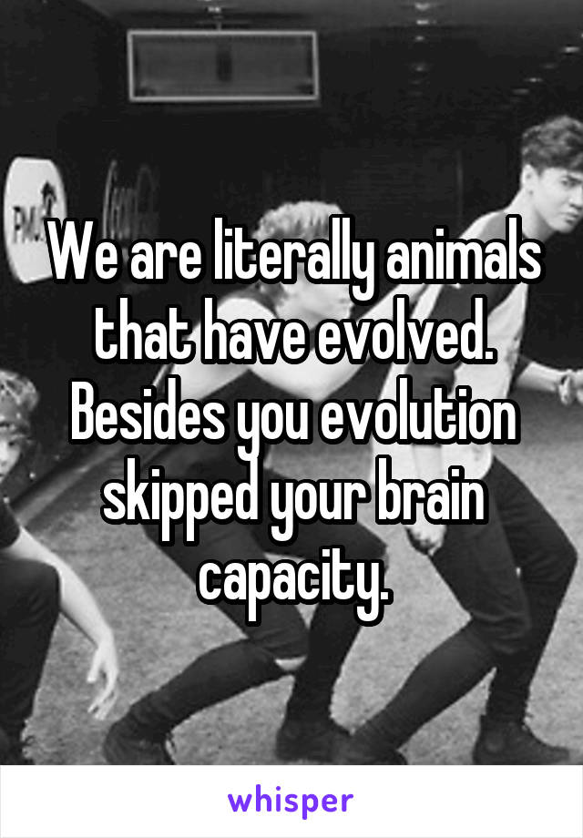 We are literally animals that have evolved. Besides you evolution skipped your brain capacity.