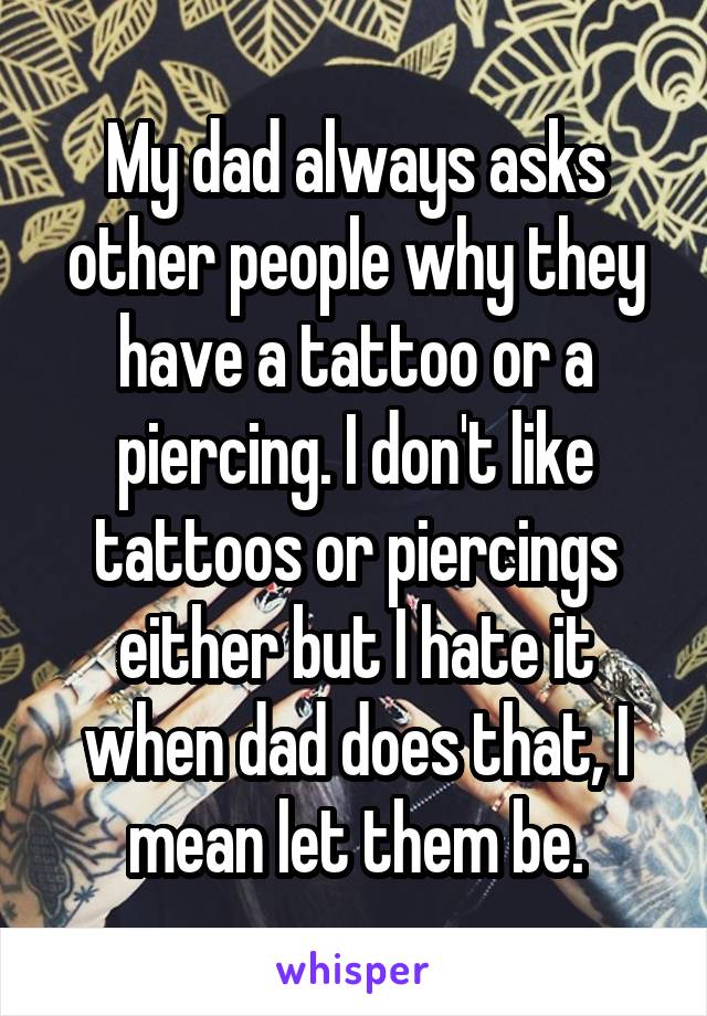 My dad always asks other people why they have a tattoo or a piercing. I don't like tattoos or piercings either but I hate it when dad does that, I mean let them be.