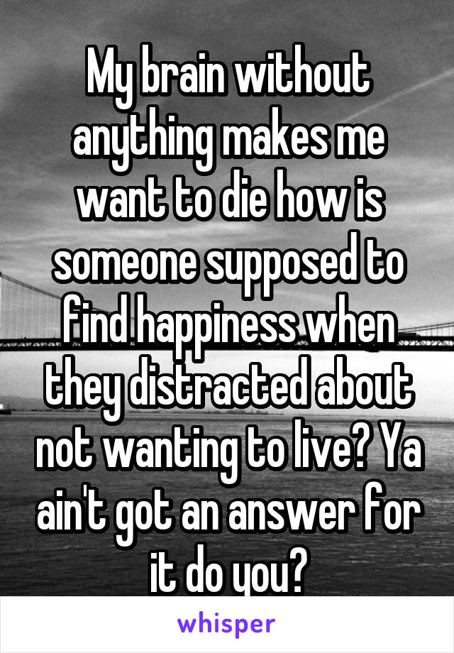 My brain without anything makes me want to die how is someone supposed to find happiness when they distracted about not wanting to live? Ya ain't got an answer for it do you?