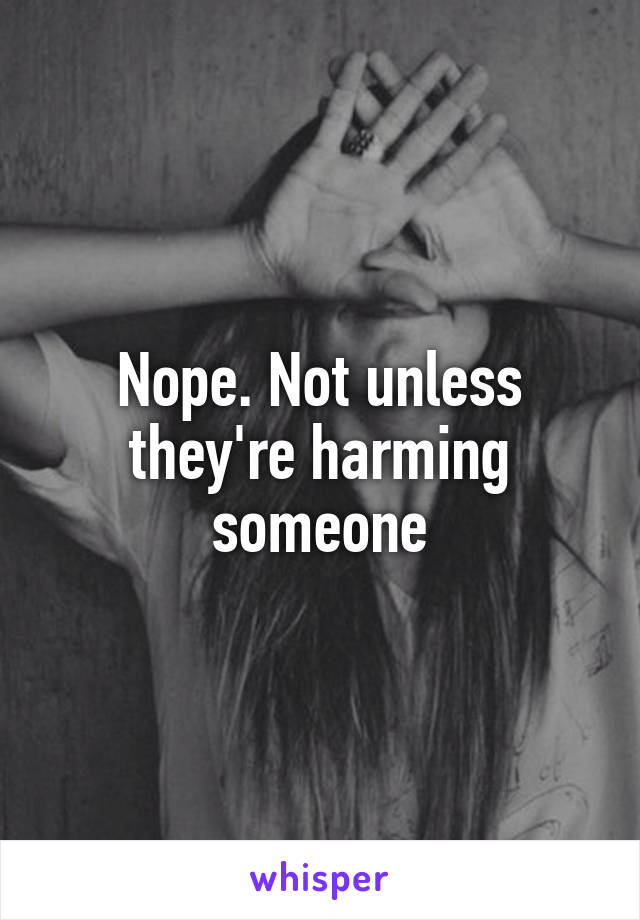 Nope. Not unless they're harming someone