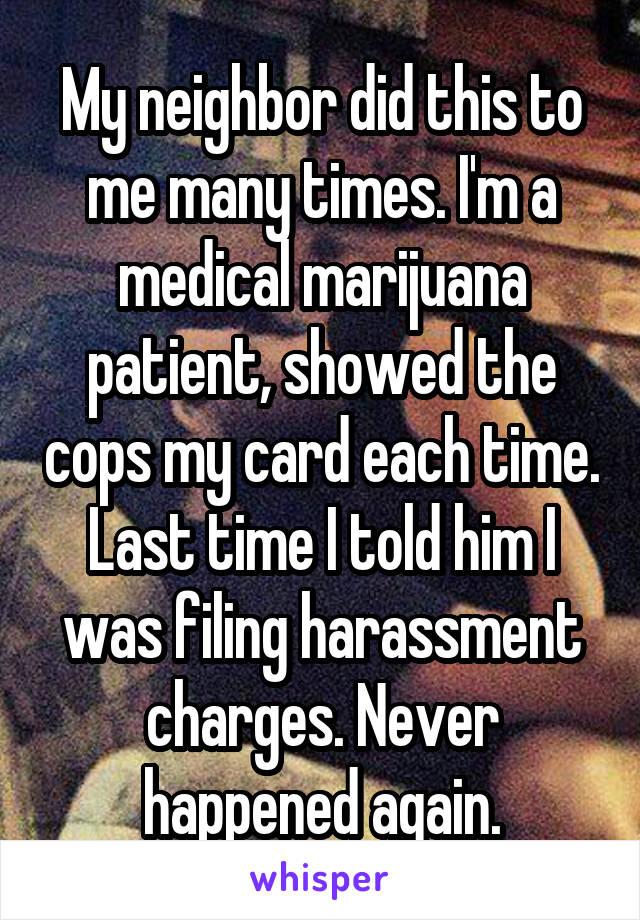 My neighbor did this to me many times. I'm a medical marijuana patient, showed the cops my card each time. Last time I told him I was filing harassment charges. Never happened again.