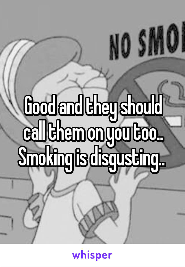 Good and they should call them on you too.. Smoking is disgusting.. 