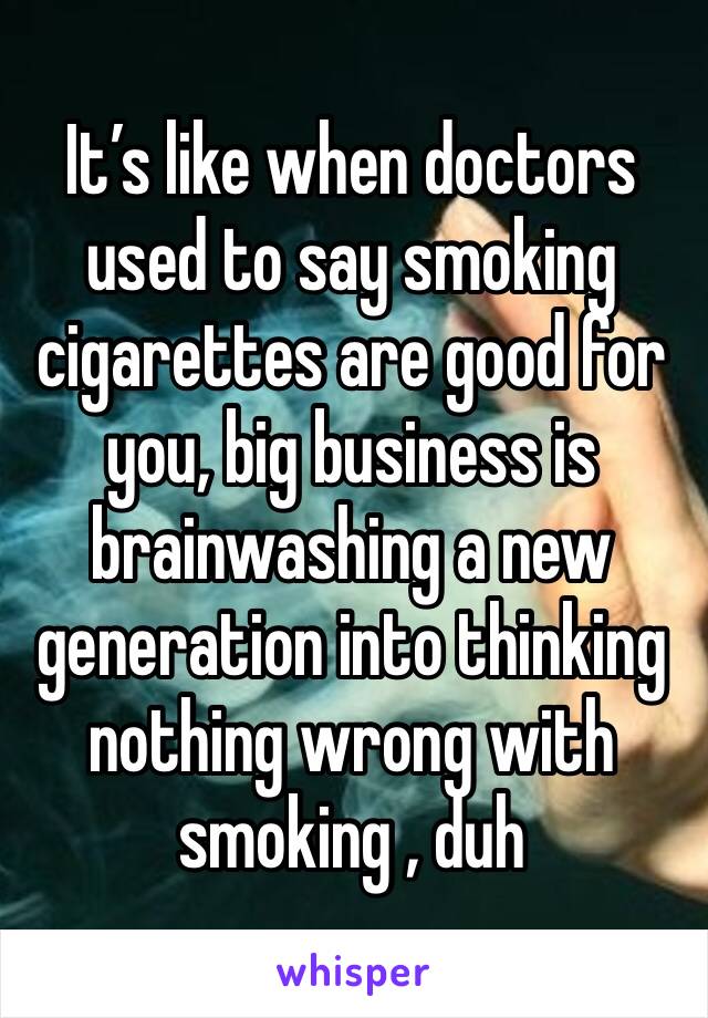 It’s like when doctors used to say smoking cigarettes are good for you, big business is brainwashing a new generation into thinking nothing wrong with smoking , duh