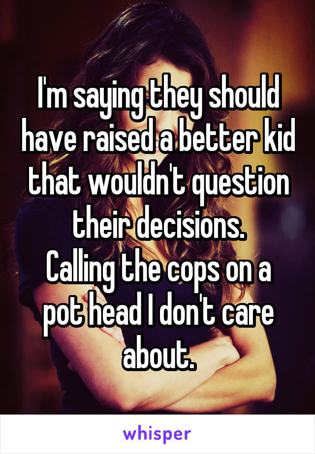 I'm saying they should have raised a better kid that wouldn't question their decisions.
Calling the cops on a pot head I don't care about.