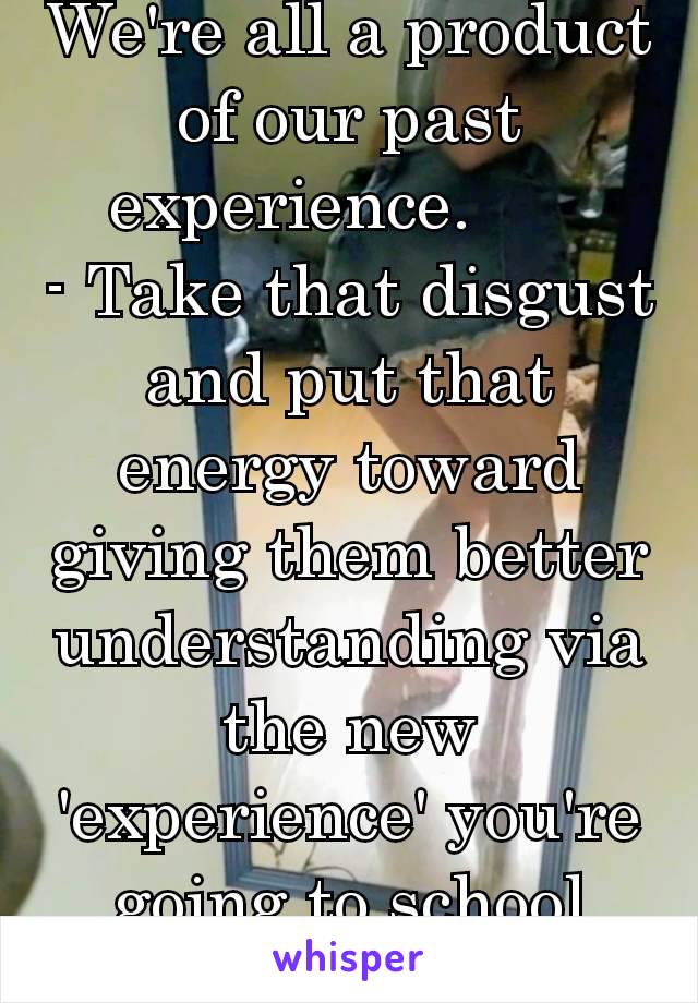 We're all a product of our past experience.      
- Take that disgust and put that energy toward giving them better understanding via the new 'experience' you're going to school them on... 👍🏼