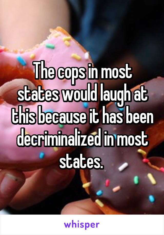 The cops in most states would laugh at this because it has been decriminalized in most states. 