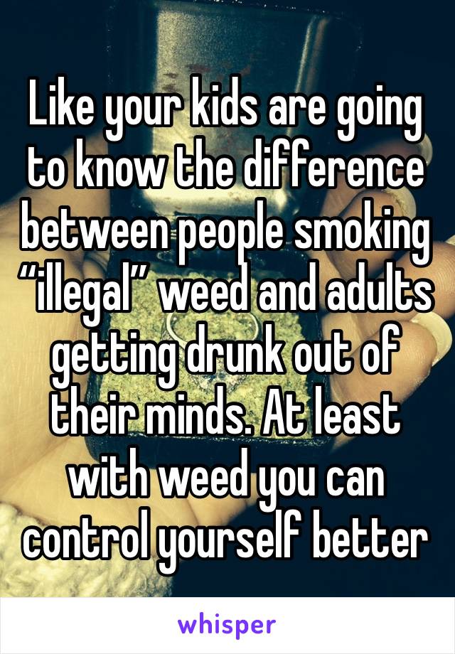 Like your kids are going to know the difference between people smoking “illegal” weed and adults getting drunk out of their minds. At least with weed you can control yourself better