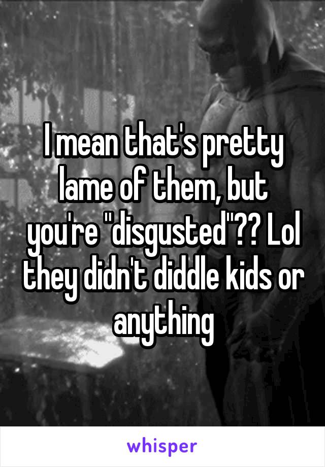 I mean that's pretty lame of them, but you're "disgusted"?? Lol they didn't diddle kids or anything