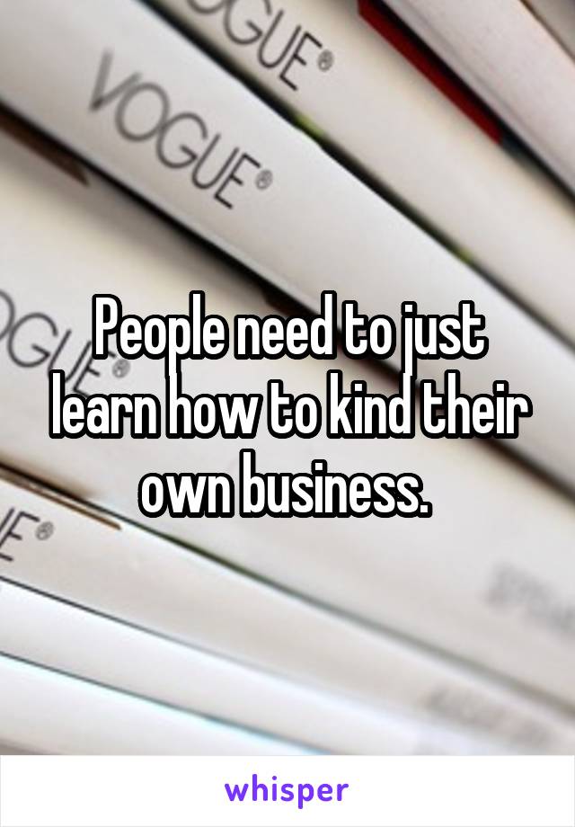 People need to just learn how to kind their own business. 