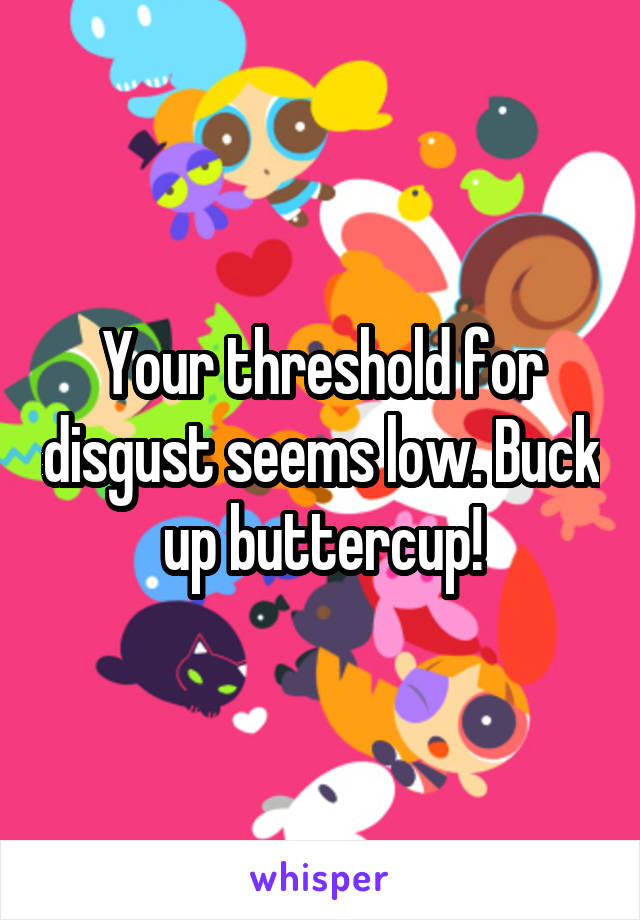 Your threshold for disgust seems low. Buck up buttercup!