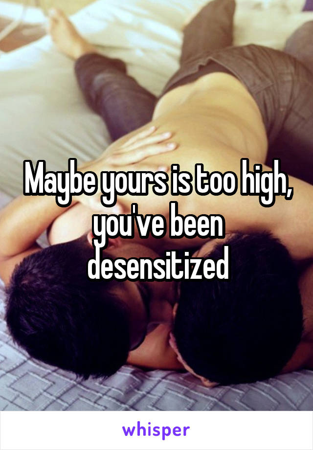 Maybe yours is too high, you've been desensitized