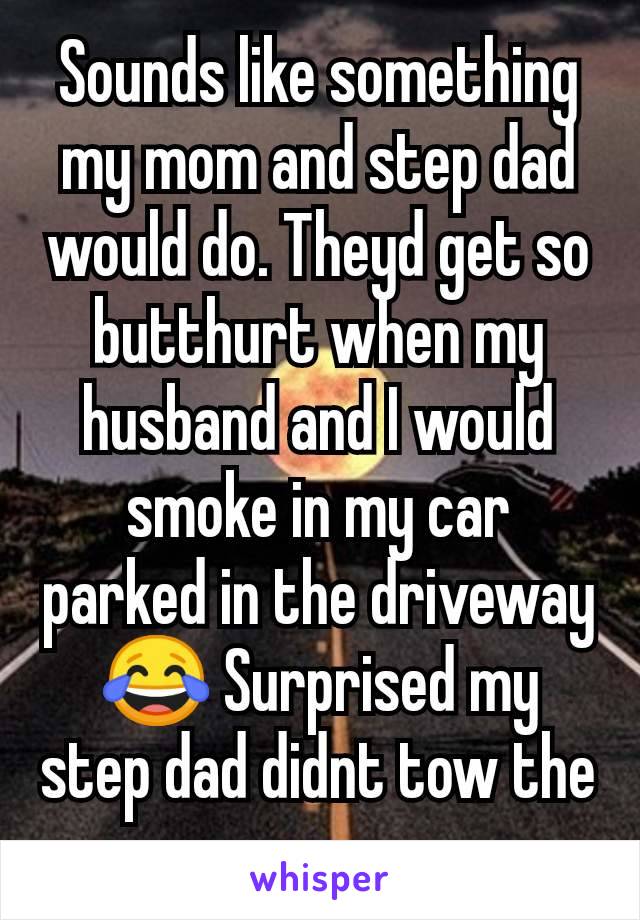 Sounds like something my mom and step dad would do. Theyd get so butthurt when my husband and I would smoke in my car parked in the driveway 😂 Surprised my step dad didnt tow the car away 