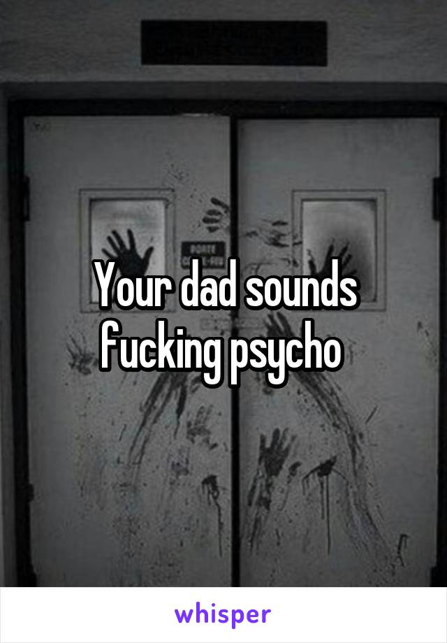 Your dad sounds fucking psycho 