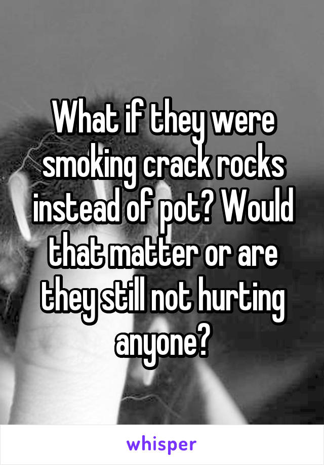 What if they were smoking crack rocks instead of pot? Would that matter or are they still not hurting anyone?