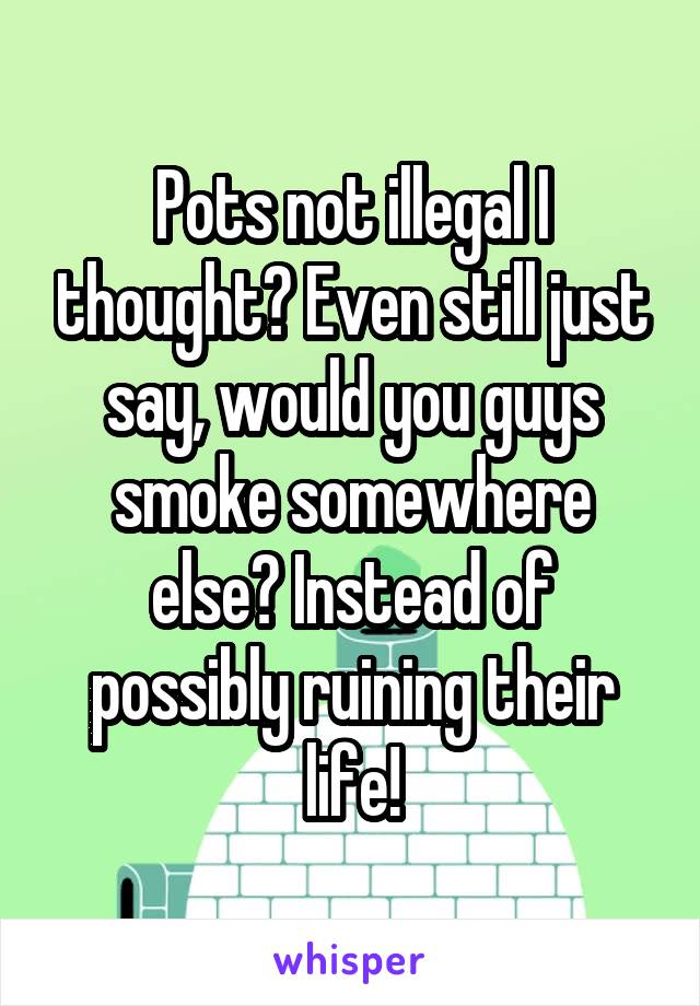 Pots not illegal I thought? Even still just say, would you guys smoke somewhere else? Instead of possibly ruining their life!