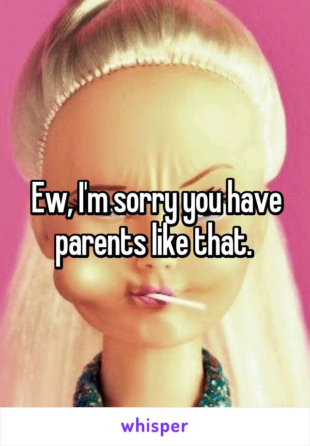 Ew, I'm sorry you have parents like that. 