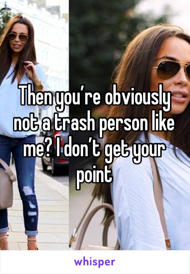 Then you’re obviously not a trash person like me? I don’t get your point