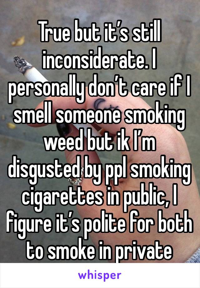 True but it’s still inconsiderate. I personally don’t care if I smell someone smoking weed but ik I’m disgusted by ppl smoking cigarettes in public, I figure it’s polite for both to smoke in private