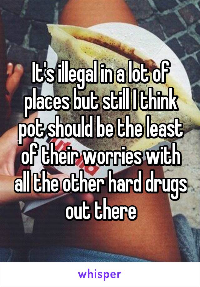 It's illegal in a lot of places but still I think pot should be the least of their worries with all the other hard drugs out there