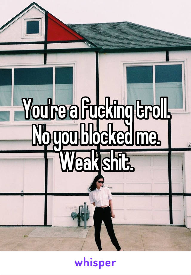 You're a fucking troll. No you blocked me.
Weak shit.