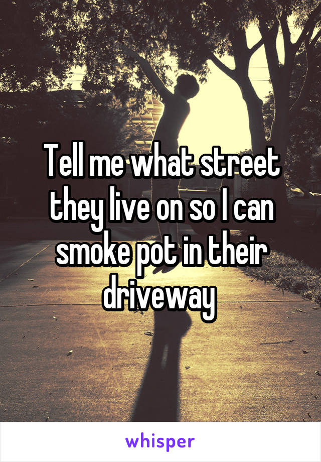 Tell me what street they live on so I can smoke pot in their driveway 