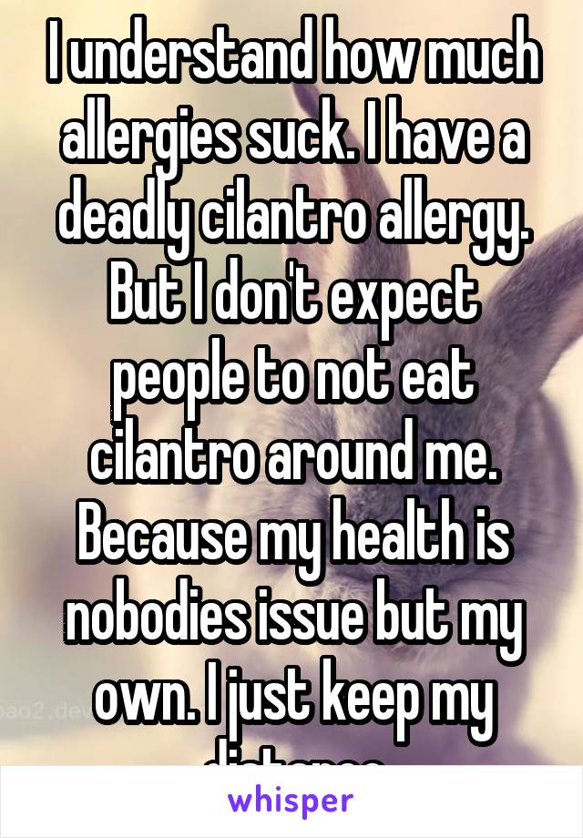 I understand how much allergies suck. I have a deadly cilantro allergy. But I don't expect people to not eat cilantro around me. Because my health is nobodies issue but my own. I just keep my distance