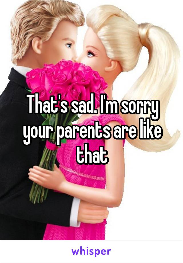 That's sad. I'm sorry your parents are like that