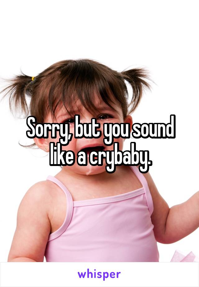 Sorry, but you sound like a crybaby.