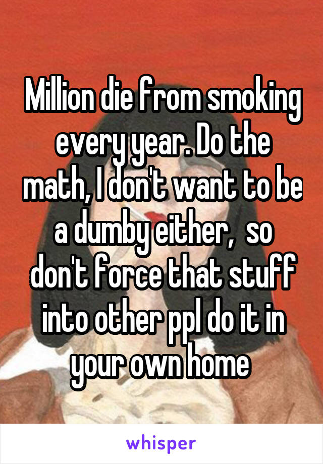 Million die from smoking every year. Do the math, I don't want to be a dumby either,  so don't force that stuff into other ppl do it in your own home 