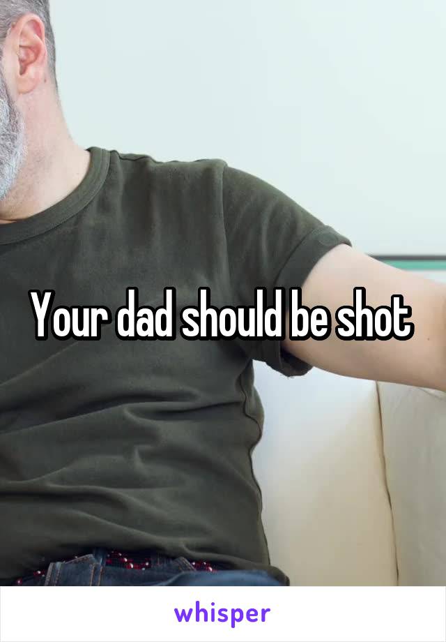 Your dad should be shot 