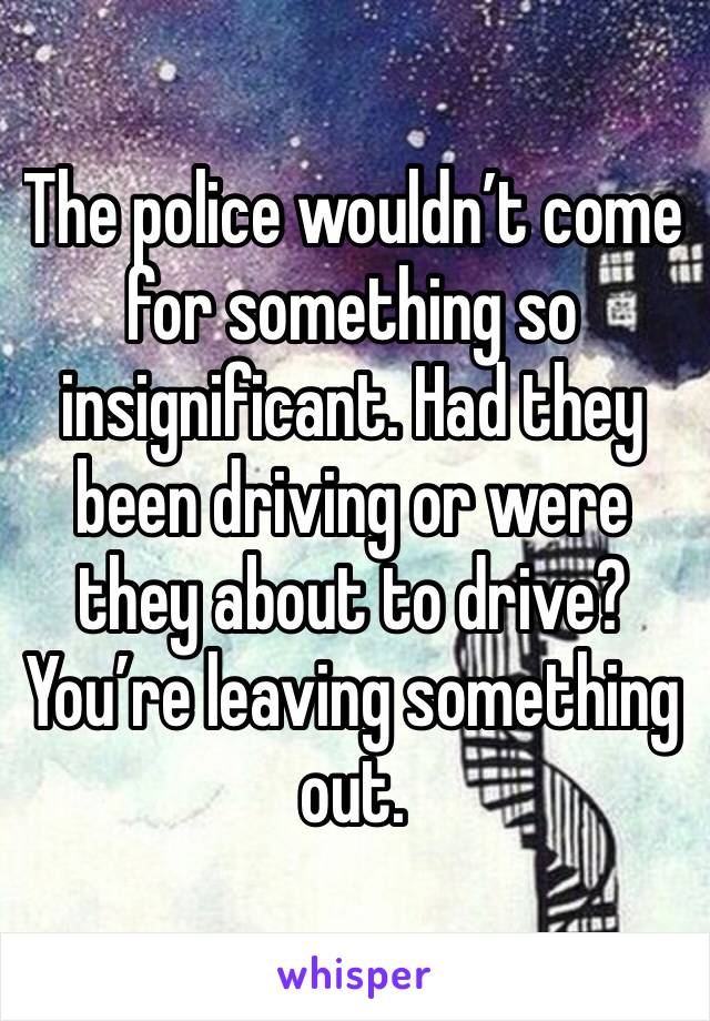 The police wouldn’t come for something so insignificant. Had they been driving or were they about to drive? You’re leaving something out. 