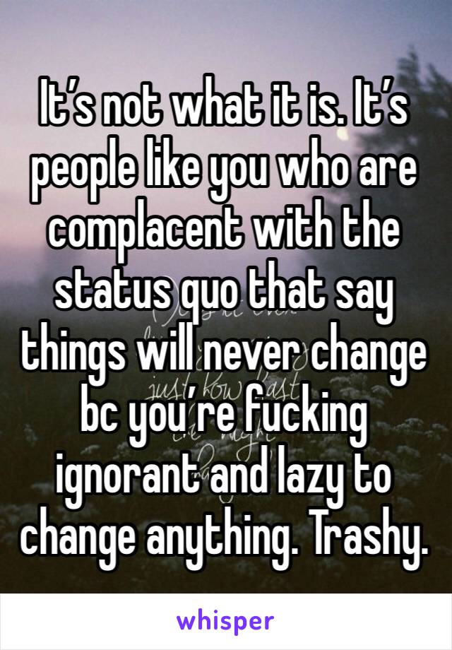 It’s not what it is. It’s people like you who are complacent with the status quo that say things will never change bc you’re fucking ignorant and lazy to change anything. Trashy. 