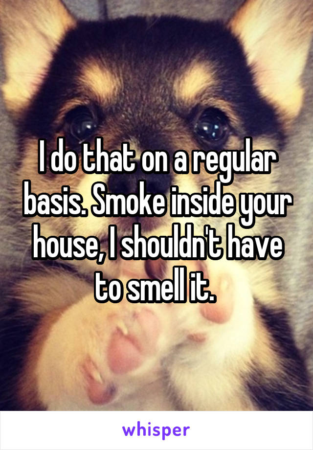 I do that on a regular basis. Smoke inside your house, I shouldn't have to smell it. 