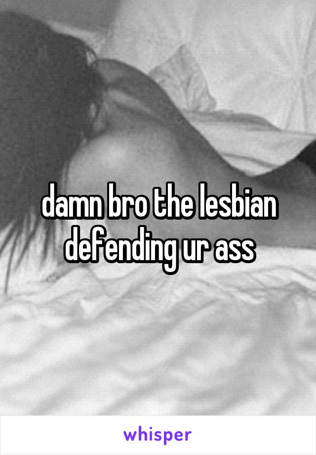 damn bro the lesbian defending ur ass