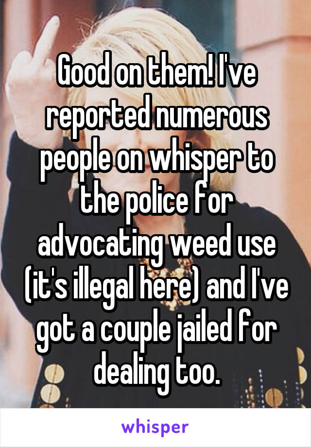 Good on them! I've reported numerous people on whisper to the police for advocating weed use (it's illegal here) and I've got a couple jailed for dealing too.