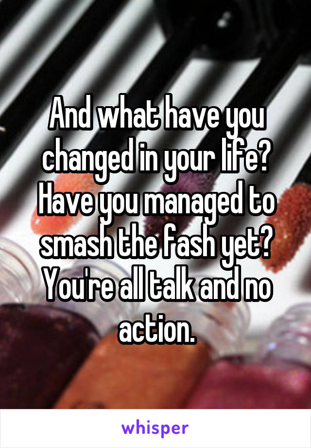 And what have you changed in your life? Have you managed to smash the fash yet?
You're all talk and no action.