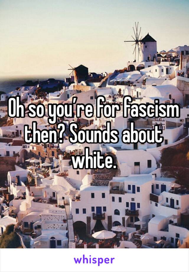 Oh so you’re for fascism then? Sounds about white. 