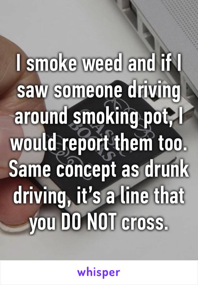 I smoke weed and if I saw someone driving around smoking pot, I would report them too.
Same concept as drunk driving, it’s a line that you DO NOT cross.