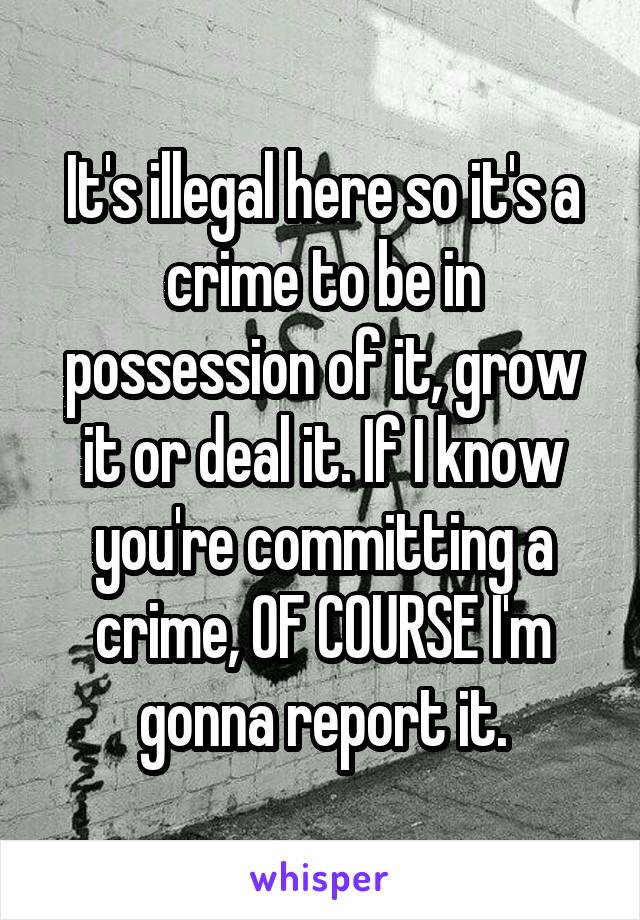 It's illegal here so it's a crime to be in possession of it, grow it or deal it. If I know you're committing a crime, OF COURSE I'm gonna report it.