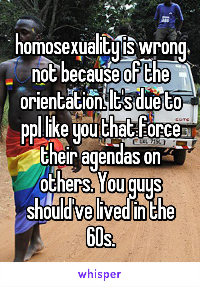 homosexuality is wrong not because of the orientation. It's due to ppl like you that force their agendas on others. You guys should've lived in the 60s.