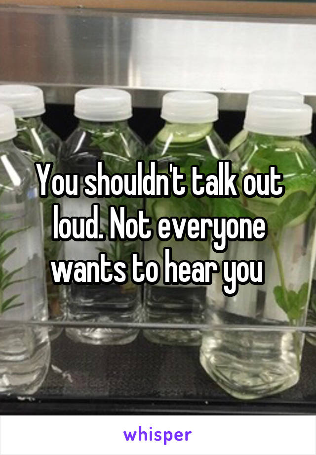 You shouldn't talk out loud. Not everyone wants to hear you 