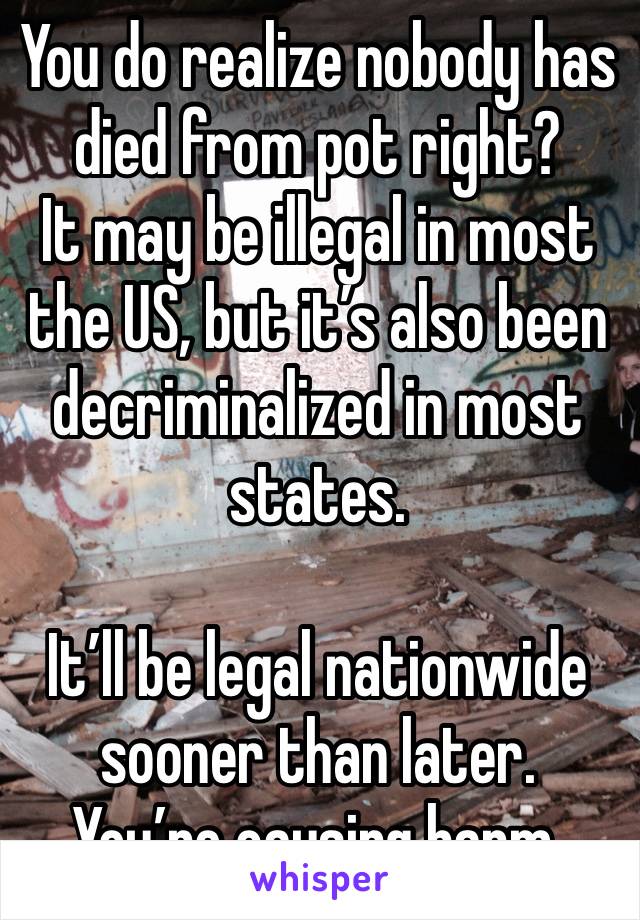 You do realize nobody has died from pot right?
It may be illegal in most the US, but it’s also been decriminalized in most states.

It’ll be legal nationwide sooner than later.
You’re causing harm.