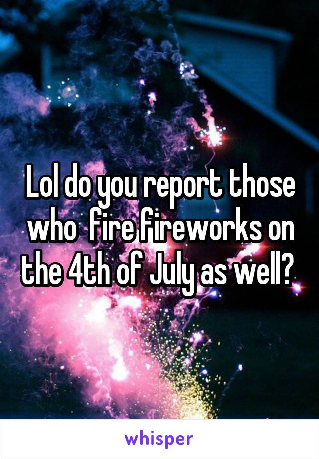 Lol do you report those who  fire fireworks on the 4th of July as well? 