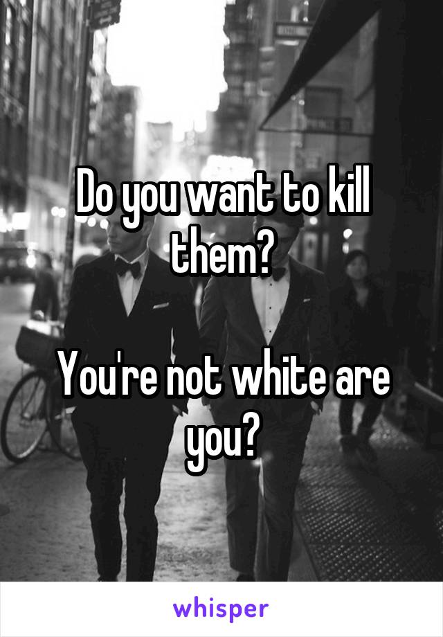 Do you want to kill them?

You're not white are you?