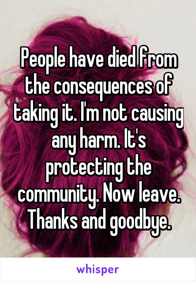 People have died from the consequences of taking it. I'm not causing any harm. It's protecting the community. Now leave. Thanks and goodbye.