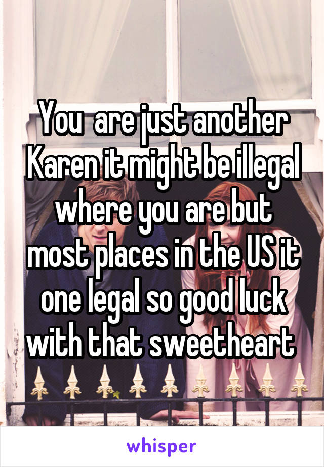 You  are just another Karen it might be illegal where you are but most places in the US it one legal so good luck with that sweetheart 