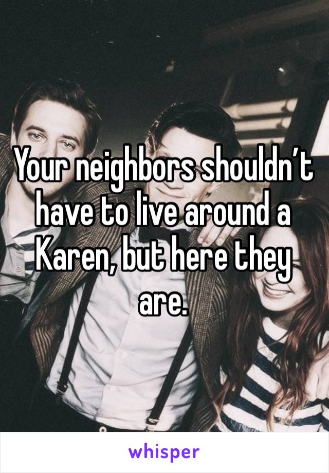 Your neighbors shouldn’t have to live around a Karen, but here they are.