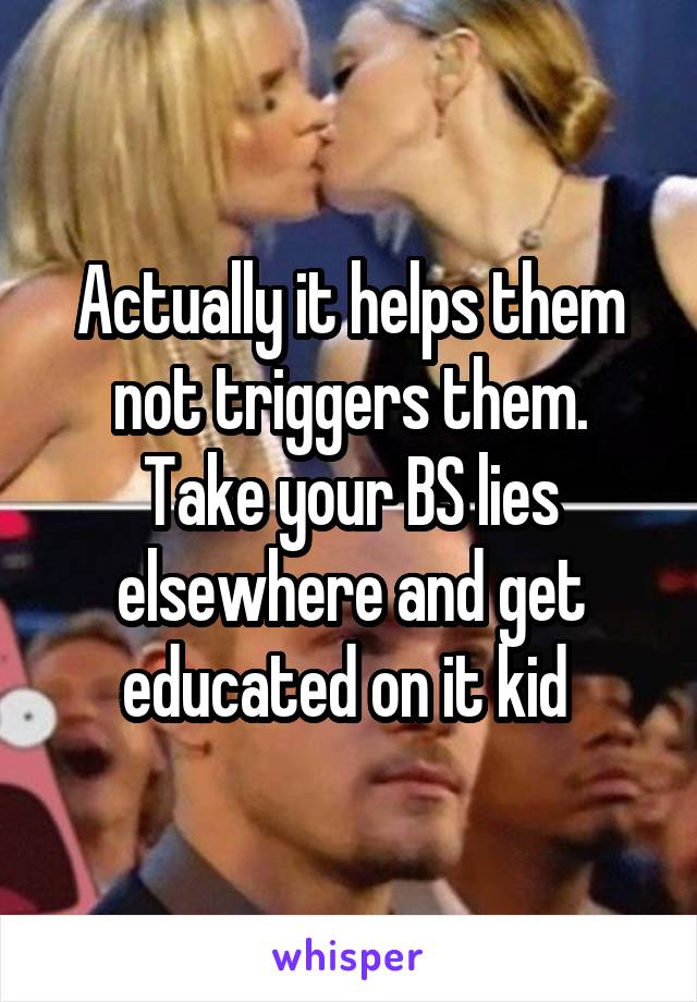 Actually it helps them not triggers them. Take your BS lies elsewhere and get educated on it kid 