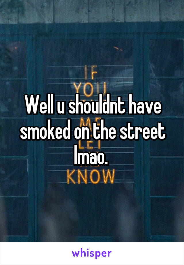 Well u shouldnt have smoked on the street lmao. 